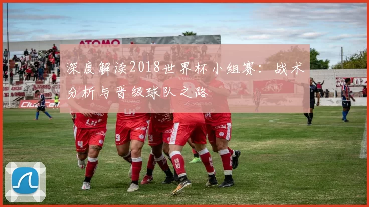 深度解读2018世界杯小组赛：战术分析与晋级球队之路