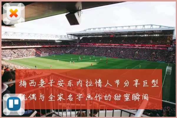 梅西妻子安东内拉情人节分享巨型玩偶与全家名字画作的甜蜜瞬间