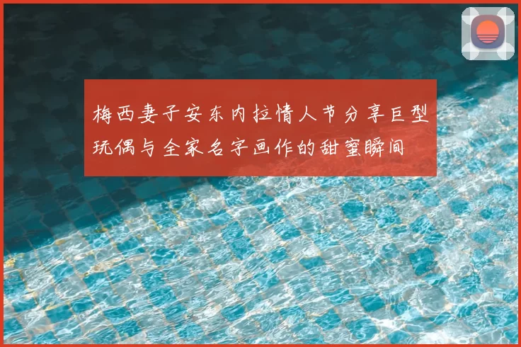梅西妻子安东内拉情人节分享巨型玩偶与全家名字画作的甜蜜瞬间