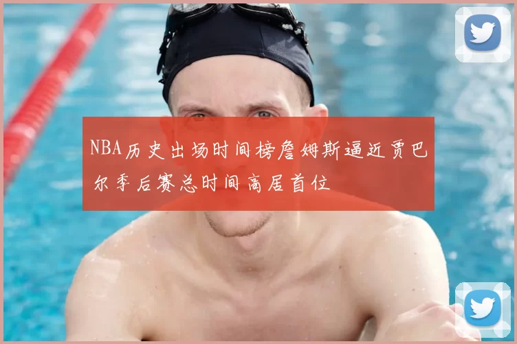 NBA历史出场时间榜詹姆斯逼近贾巴尔季后赛总时间高居首位