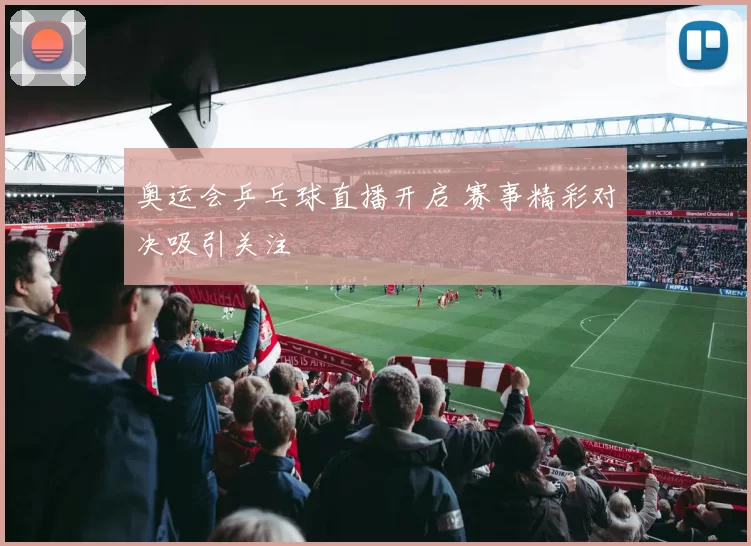 奥运会乒乓球直播开启 赛事精彩对决吸引关注