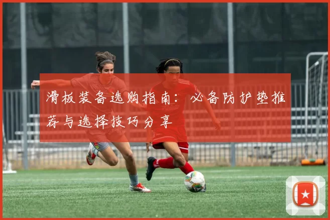 滑板装备选购指南：必备防护垫推荐与选择技巧分享