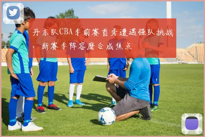 丹东队CBA季前赛首秀遭遇强队挑战,新赛季阵容磨合成焦点