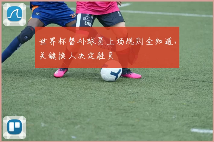 世界杯替补球员上场规则全知道，关键换人决定胜负