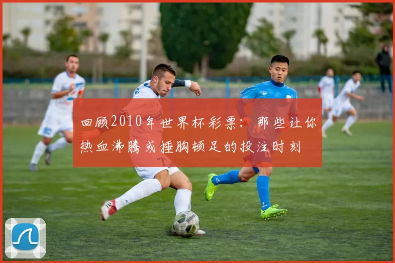 回顾2010年世界杯彩票：那些让你热血沸腾或捶胸顿足的投注时刻