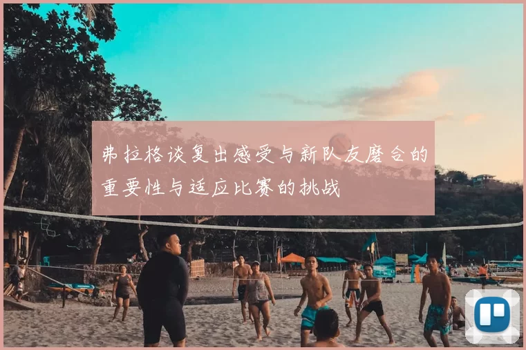 弗拉格谈复出感受与新队友磨合的重要性与适应比赛的挑战