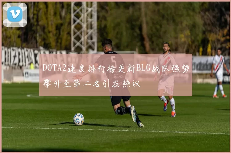 DOTA2速度排行榜更新BLG战队强势攀升至第二名引发热议