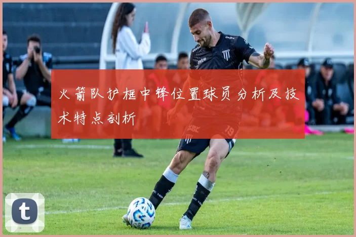 火箭队护框中锋位置球员分析及技术特点剖析