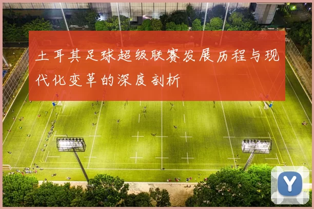 土耳其足球超级联赛发展历程与现代化变革的深度剖析