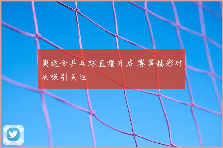 奥运会乒乓球直播开启 赛事精彩对决吸引关注