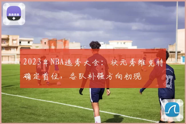 2023年NBA选秀大会：状元秀维克特确定首位，各队补强方向初现