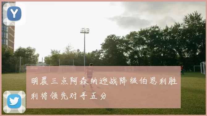 明晨三点阿森纳迎战降级伯恩利胜利将领先对手五分
