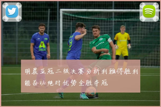 明晨亚冠二级决赛分析利雅得胜利能否以绝对优势全胜夺冠