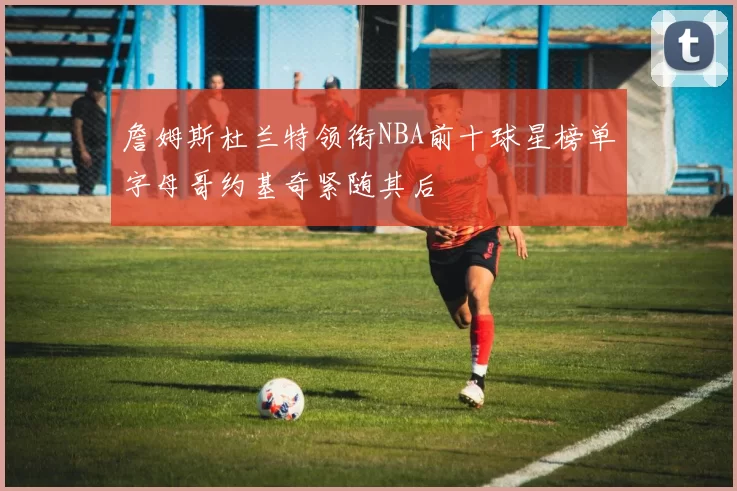 詹姆斯杜兰特领衔NBA前十球星榜单字母哥约基奇紧随其后