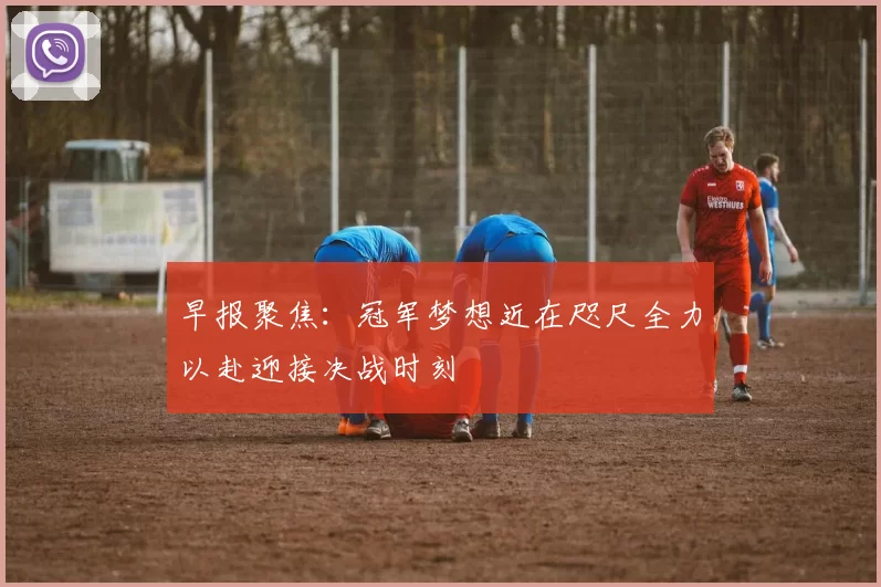 早报聚焦:冠军梦想近在咫尺全力以赴迎接决战时刻