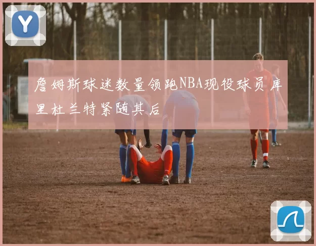 詹姆斯球迷数量领跑NBA现役球员库里杜兰特紧随其后