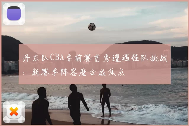 丹东队CBA季前赛首秀遭遇强队挑战，新赛季阵容磨合成焦点
