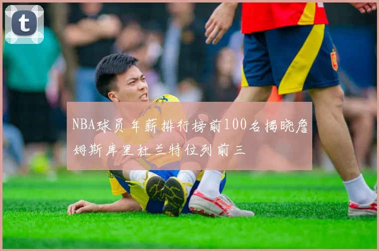 NBA球员年薪排行榜前100名揭晓詹姆斯库里杜兰特位列前三