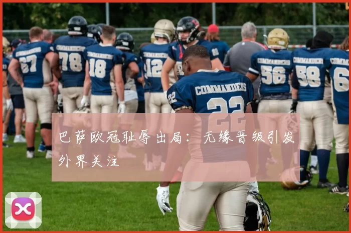 巴萨欧冠耻辱出局：无缘晋级引发外界关注
