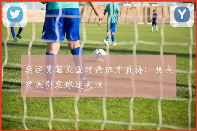 奥运男篮美国对西班牙直播：焦点对决引发球迷关注