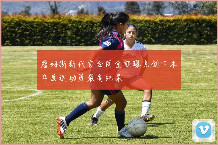 詹姆斯新代言合同金额曝光创下本年度运动员最高纪录