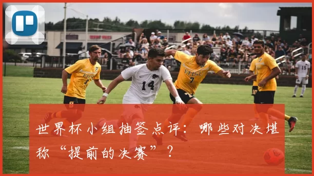 世界杯小组抽签点评：哪些对决堪称“提前的决赛”？