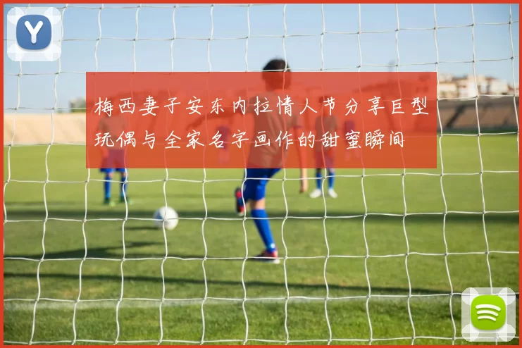 梅西妻子安东内拉情人节分享巨型玩偶与全家名字画作的甜蜜瞬间