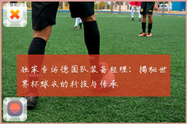 独家专访德国队装备经理：揭秘世界杯球衣的科技与传承