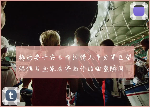 梅西妻子安东内拉情人节分享巨型玩偶与全家名字画作的甜蜜瞬间