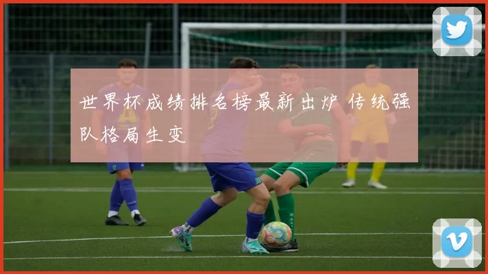 世界杯成绩排名榜最新出炉 传统强队格局生变