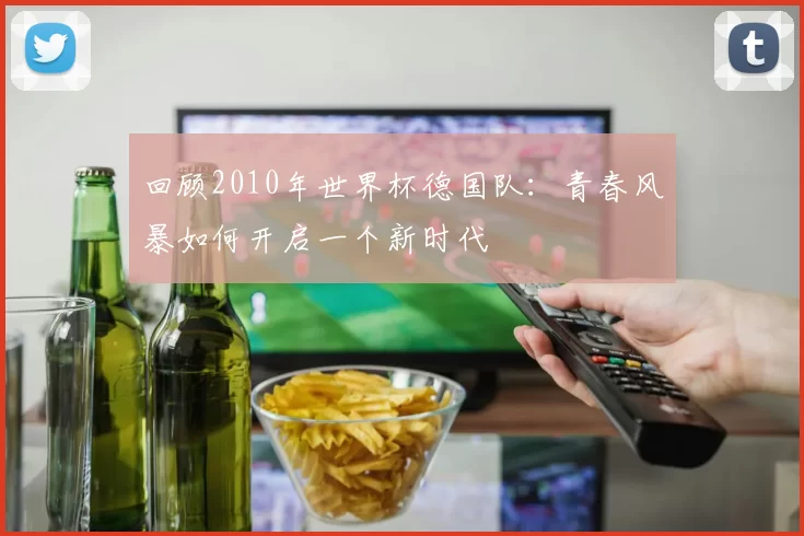 回顾2010年世界杯德国队：青春风暴如何开启一个新时代