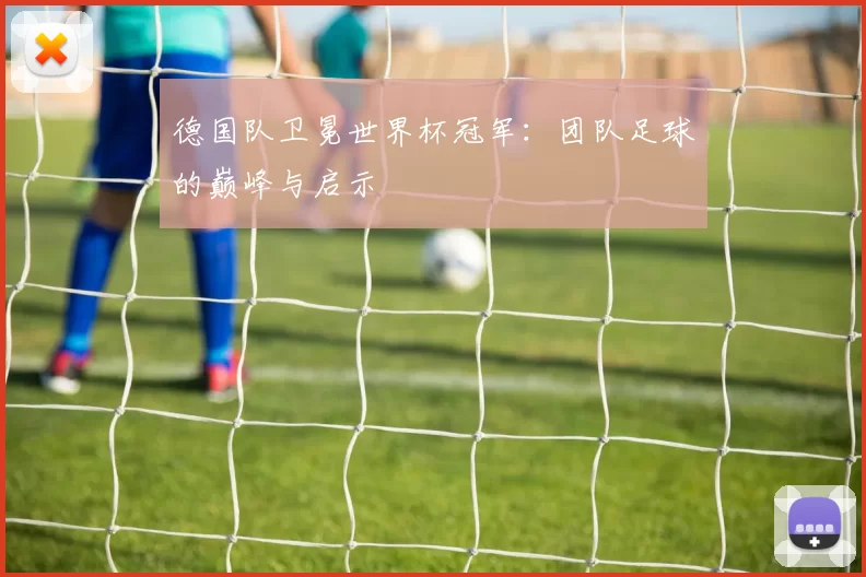 德国队卫冕世界杯冠军：团队足球的巅峰与启示