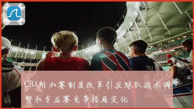 CBA附加赛制度改革引发球队战术调整和季后赛竞争格局变化
