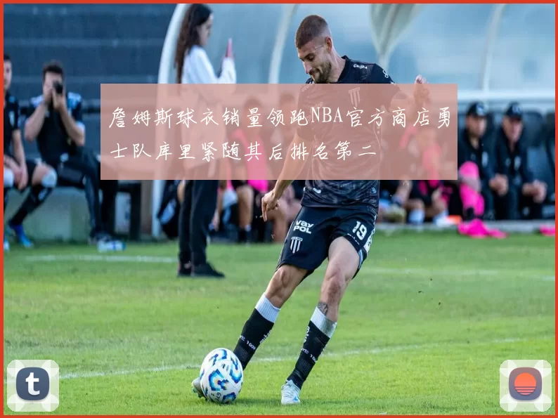詹姆斯球衣销量领跑NBA官方商店勇士队库里紧随其后排名第二
