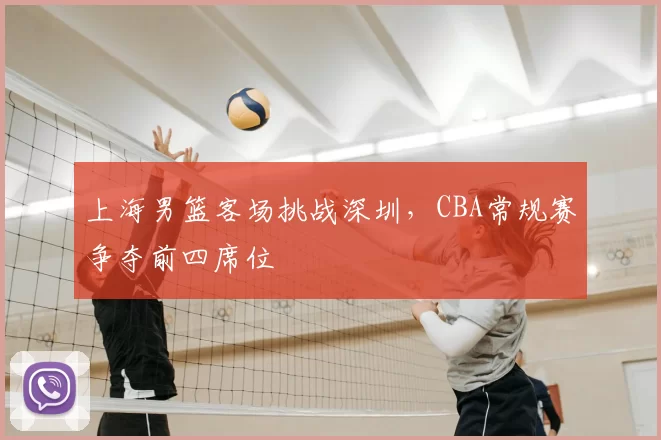 上海男篮客场挑战深圳，CBA常规赛争夺前四席位