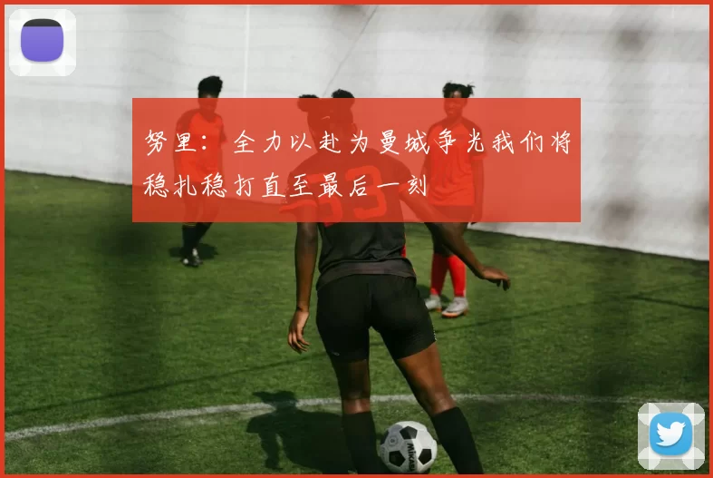 努里：全力以赴为曼城争光我们将稳扎稳打直至最后一刻