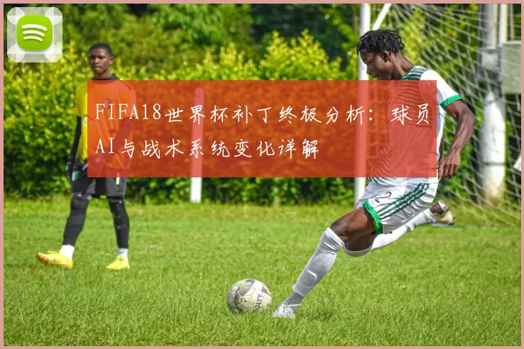FIFA18世界杯补丁终极分析：球员AI与战术系统变化详解