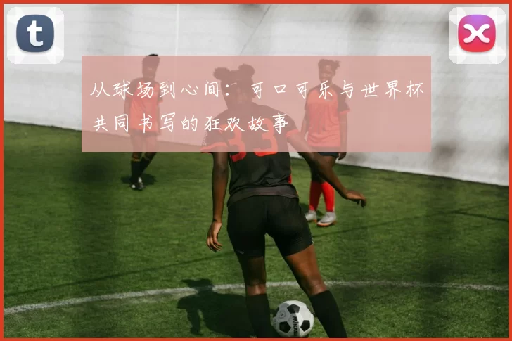 从球场到心间:可口可乐与世界杯共同书写的狂欢故事