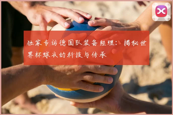 独家专访德国队装备经理：揭秘世界杯球衣的科技与传承