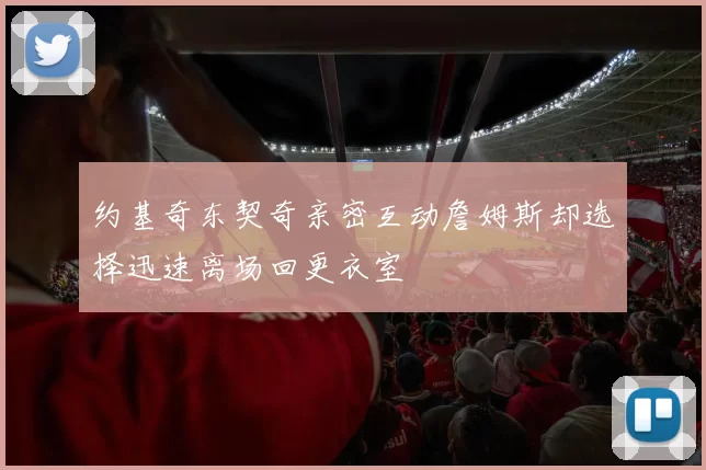 约基奇东契奇亲密互动詹姆斯却选择迅速离场回更衣室