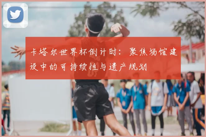 卡塔尔世界杯倒计时：聚焦场馆建设中的可持续性与遗产规划
