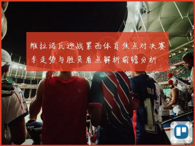 维拉诺瓦迎战累西体育焦点对决赛季走势与胜负看点解析前瞻分析