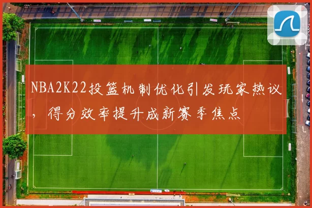 NBA2K22投篮机制优化引发玩家热议，得分效率提升成新赛季焦点