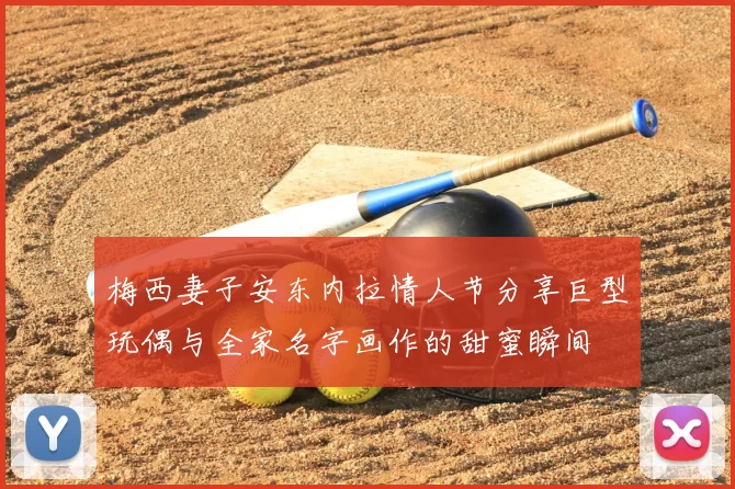 梅西妻子安东内拉情人节分享巨型玩偶与全家名字画作的甜蜜瞬间