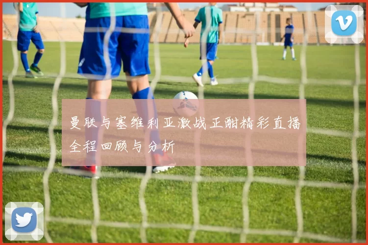 曼联与塞维利亚激战正酣精彩直播全程回顾与分析