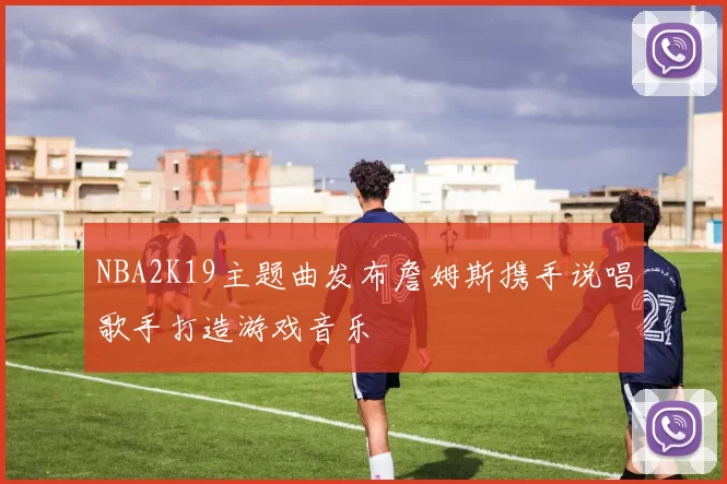 NBA2K19主题曲发布詹姆斯携手说唱歌手打造游戏音乐