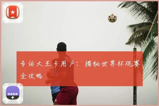 专访大王卡用户：揭秘世界杯观赛全攻略