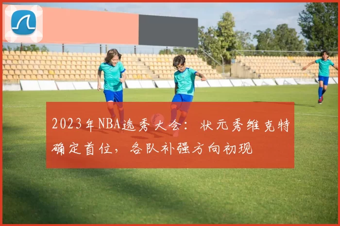 2023年NBA选秀大会：状元秀维克特确定首位，各队补强方向初现